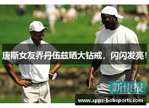 唐斯女友乔丹伍兹晒大钻戒，闪闪发亮！